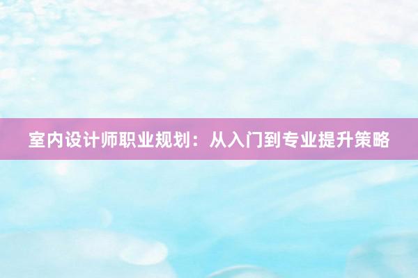 室内设计师职业规划：从入门到专业提升策略